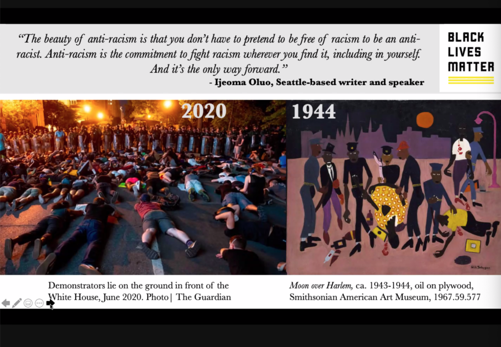 Screenshot from the virtual presentation. Left image features demonstrators lying on the ground in front of the white house at night (June 2020). Image on the right is an oil painting on plywood by William H Johnson depicting two black people bleeding on the ground with several black people in police uniforms standing over them. Painting titled Moon over Harlem, circa 1943-1944. Quote at the top of slide reads: "The beauty of anti-racism is that you don't have to pretend to be free of racism to be an anti-racist. Anti-racism is the commitment to fight racism wherever you find it, including in yourself. And that's the only way forward." attributed to Ijeoma Oluo, Seattle based writer and speaker. Black Lives Matter logo in the top right corner.